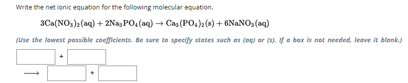 Write the net ionic equation for the following molecular equation.
3Ca(NO3)2(aq) + 2Na3PO4(aq) → Ca3(PO4)2 (s) + 6NaNO3(aq)
(Use the lowest possible coefficients. Be sure to specify states such as (aq) or (s). If a box is not needed, leave it blank.)
+