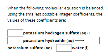 When the following molecular equation is balanced
using the smallest possible integer coefficients, the
values of these coefficients are:
potassium hydrogen sulfate (aq) +
potassium hydroxide (aq).
potassium sulfate (aq) +
water (I)