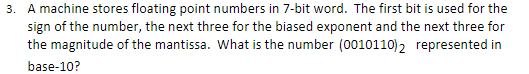 3. A machine stores floating point numbers in 7-bit word. The first bit is used for the
sign of the number, the next three for the biased exponent and the next three for
the magnitude of the mantissa. What is the number (0010110)2 represented in
base-10?
