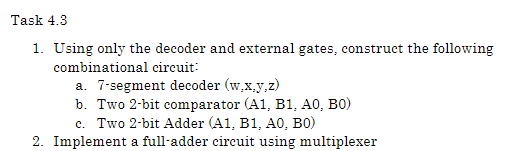 Task 4.3
1. Using only the decoder and external gates, construct the following
combinational circuit:
a. 7-segment decoder (w,x,y,z)
b. Two 2-bit comparator (A1, Bl1, A0, BO)
c. Two 2-bit Adder (A1, B1, AO, BO)
2. Implement a full-adder circuit using multiplexer
