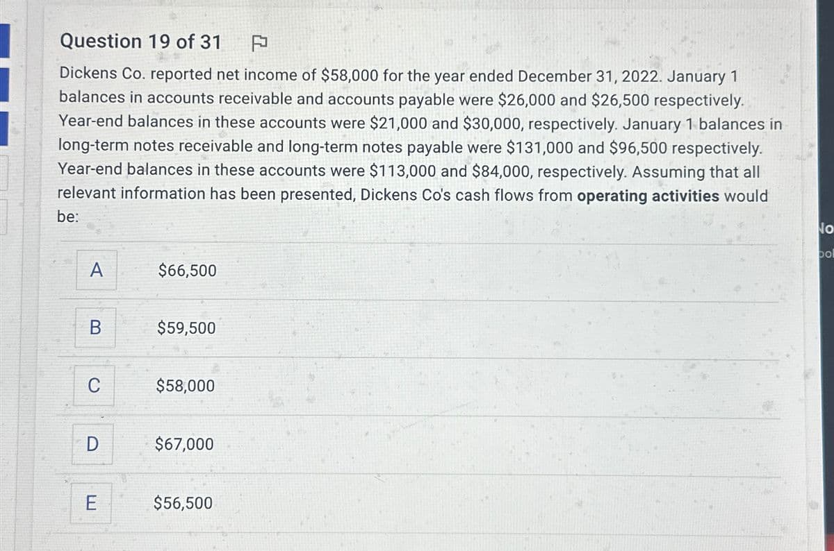Question 19 of 31 F
Dickens Co. reported net income of $58,000 for the year ended December 31, 2022. January 1
balances in accounts receivable and accounts payable were $26,000 and $26,500 respectively.
Year-end balances in these accounts were $21,000 and $30,000, respectively. January 1 balances in
long-term notes receivable and long-term notes payable were $131,000 and $96,500 respectively.
Year-end balances in these accounts were $113,000 and $84,000, respectively. Assuming that all
relevant information has been presented, Dickens Co's cash flows from operating activities would
be:
A
$66,500
B
$59,500
C
$58,000
D
$67,000
E
$56,500
No
pol
