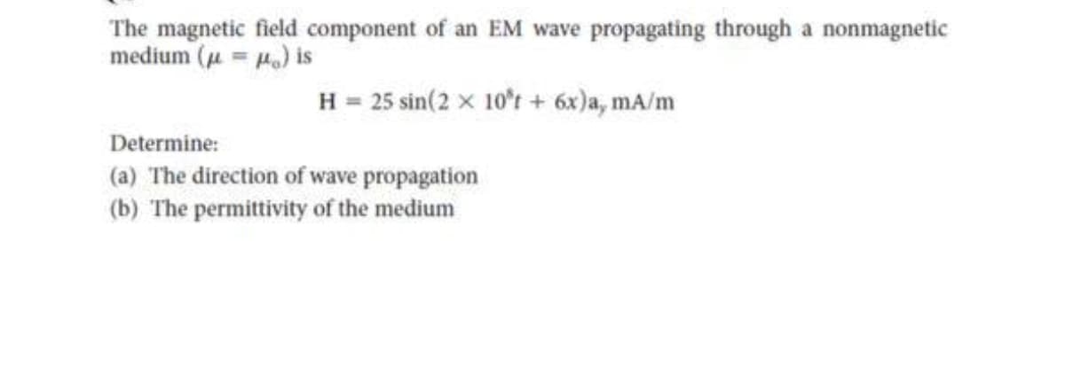 The magnetic field component of an EM wave propagating through a nonmagnetic
medium (=) is
Determine:
H = 25 sin(2x 10't + 6x)a, mA/m
(a) The direction of wave propagation
(b) The permittivity of the medium
