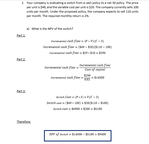 2. Your company is evaluating a switch from a cash policy to a net 30 policy. The price
per unit is $49, and the variable cost per unit is $20. The company currently sells 100
units per month. Under the proposed policy, the company expects to sell 110 units
per month. The required monthly return is 2%.
a) What is the NPV of the switch?
Part 1:
Incremental cash flow = (P – V)(S' – 5)
Incremental cash flow = ($49 – $20)($110 – 100)
Incremental cash flow = $29 * $10 = $290
t 2:
Incremental cash flow
Cost of capital
Incremental cash flow
Incremental cash flow =02
$290
= $14500
Part 3:
Switch Cost = (P + S) + V(S' – 5)
Switch cost = ($49 + 100) + $20($110 – $100)
Switch cost = $4900 + $200 = $5100
Therefore:
NPV of Switch = $14500 – $5100 = $9400
