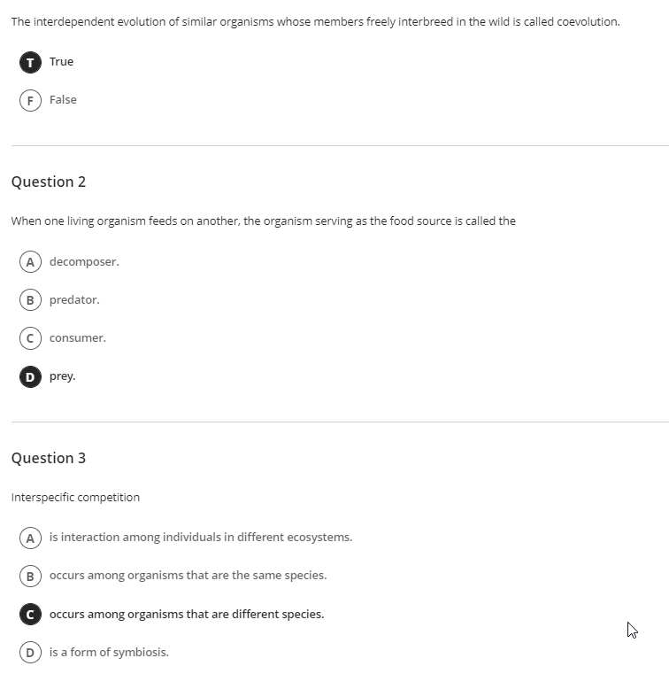 The interdependent evolution of similar organisms whose members freely interbreed in the wild is called coevolution.
T True
F False
Question 2
When one living organism feeds on another, the organism serving as the food source is called the
A decomposer.
B predator.
consumer.
D prey.
Question 3
Interspecific competition
A is interaction among individuals in different ecosystems.
B occurs among organisms that are the same species.
c occurs among organisms that are different species.
is a form of symbiosis.
