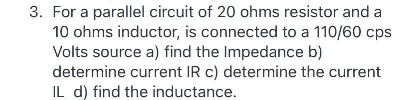 3. For a parallel circuit of 20 ohms resistor and a
10 ohms inductor, is connected to a 110/60 cps
Volts source a) find the Impedance b)
determine current IR c) determine the current
IL d) find the inductance.
