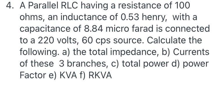 4. A Parallel RLC having a resistance of 100
ohms, an inductance of 0.53 henry, with a
capacitance of 8.84 micro farad is connected
to a 220 volts, 60 cps source. Calculate the
following. a) the total impedance, b) Currents
of these 3 branches, c) total power d) power
Factor e) KVA f) RKVA
