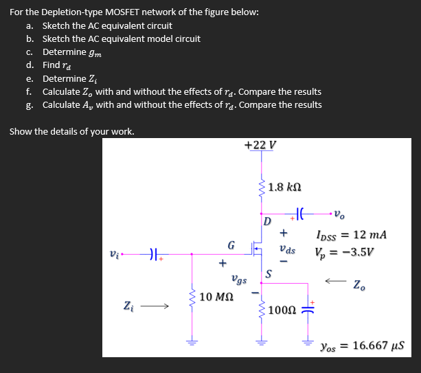 For the Depletion-type MOSFET network of the figure below:
a. Sketch the AC equivalent circuit
b. Sketch the AC equivalent model circuit
c. Determine Im
d. Find ra
e. Determine Z;
f. Calculate Z, with and without the effects of rą. Compare the results
g. Calculate A, with and without the effects of ra. Compare the results
Show the details of your work.
+22 V
1.8 kN
Ipss = 12 mA
Vas
G
V, = -3.5V
+
Vgs
Z.
10 MQ
Zi
1000
Yos = 16.667 µS
