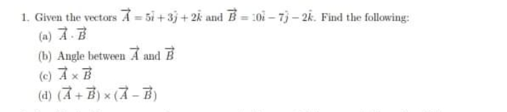 1. Given the vectors A = 5i + 3j + 2k and B = 10i – 7) – 2k. Find the following:
(a) A.
(b) Angle between A and B
(c) Ax B
(d) (A+B) x (A-B)
