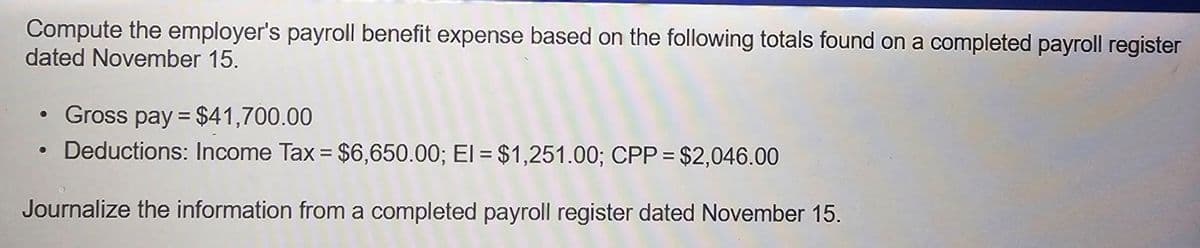 Compute the employer's payroll benefit expense based on the following totals found on a completed payroll register
dated November 15.
Gross pay = $41,700.00
Deductions: Income Tax = $6,650.00; El = $1,251.00; CPP = $2,046.00
Journalize the information from a completed payroll register dated November 15.
●
●