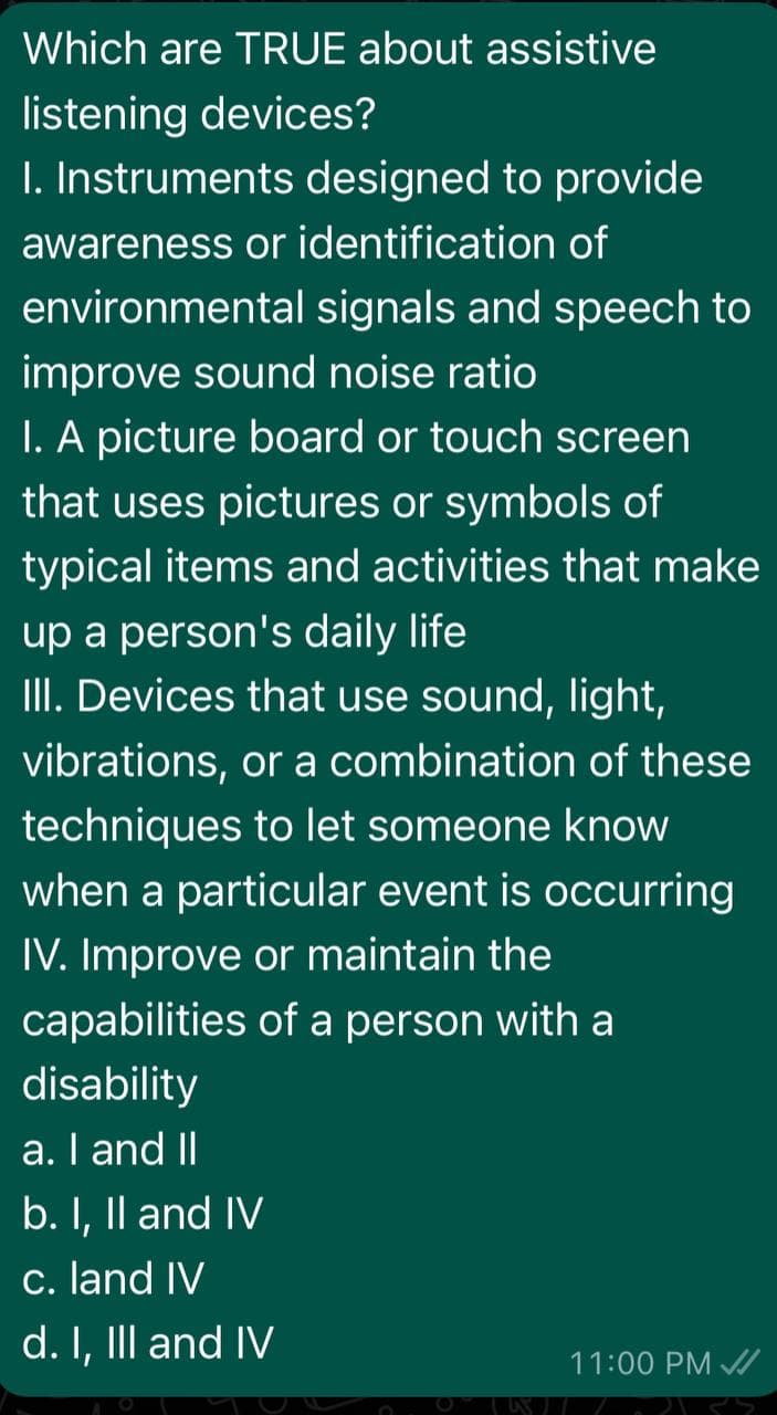 Which are TRUE about assistive
listening devices?
I. Instruments designed to provide
awareness or identification of
environmental signals and speech to
improve sound noise ratio
I. A picture board or touch screen
that uses pictures or symbols of
typical items and activities that make
up a person's daily life
III. Devices that use sound, light,
vibrations, or a combination of these
techniques to let someone know
when a particular event is occurring
IV. Improve or maintain the
capabilities of a person with a
disability
a. I and II
b. I, Il and IV
c. land IV
d. I, IIl and IV
11:00 PM /
