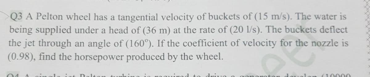 Q3 A Pelton wheel has a tangential velocity of buckets of (15 m/s). The water is
being supplied under a head of (36 m) at the rate of (20 l/s). The buckets deflect
the jet through an angle of (160°). If the coefficient of velocity for the nozzle is
(0.98), find the horsepower produced by the wheel.
int Dolt
drivo
dovelo (10000
