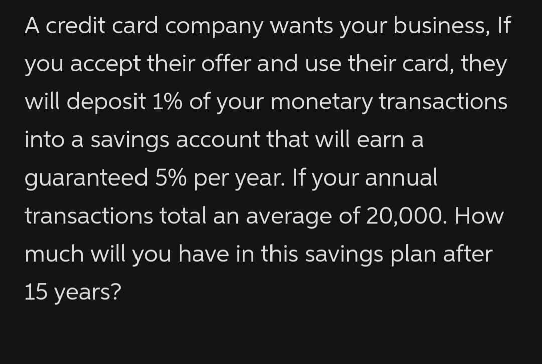 A credit card company wants your business, If
you accept their offer and use their card, they
will deposit 1% of your monetary transactions
into a savings account that will earn a
guaranteed 5% per year. If your annual
transactions total an average of 20,000. How
much will you have in this savings plan after
15 years?
