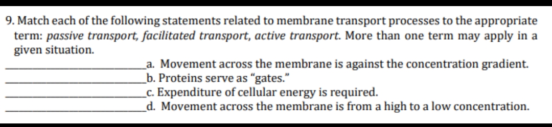 9. Match each of the following statements related to membrane transport processes to the appropriate
term: passive transport, facilitated transport, active transport. More than one term may apply in a
given situation.
a. Movement across the membrane is against the concentration gradient.
b. Proteins serve as "gates."
_c. Expenditure of cellular energy is required.
d. Movement across the membrane is from a high to a low concentration.