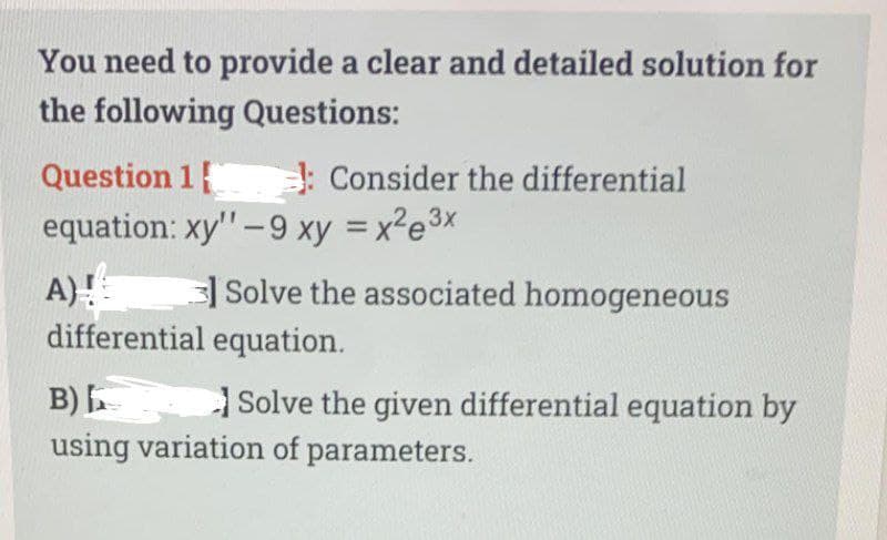 You need to provide a clear and detailed solution for
the following Questions:
Question 1
equation: xy" -9 xy = x²e³x
A)!
Consider the differential
3 Solve the associated homogeneous
differential equation.
B)
using variation of parameters.
Solve the given differential equation by