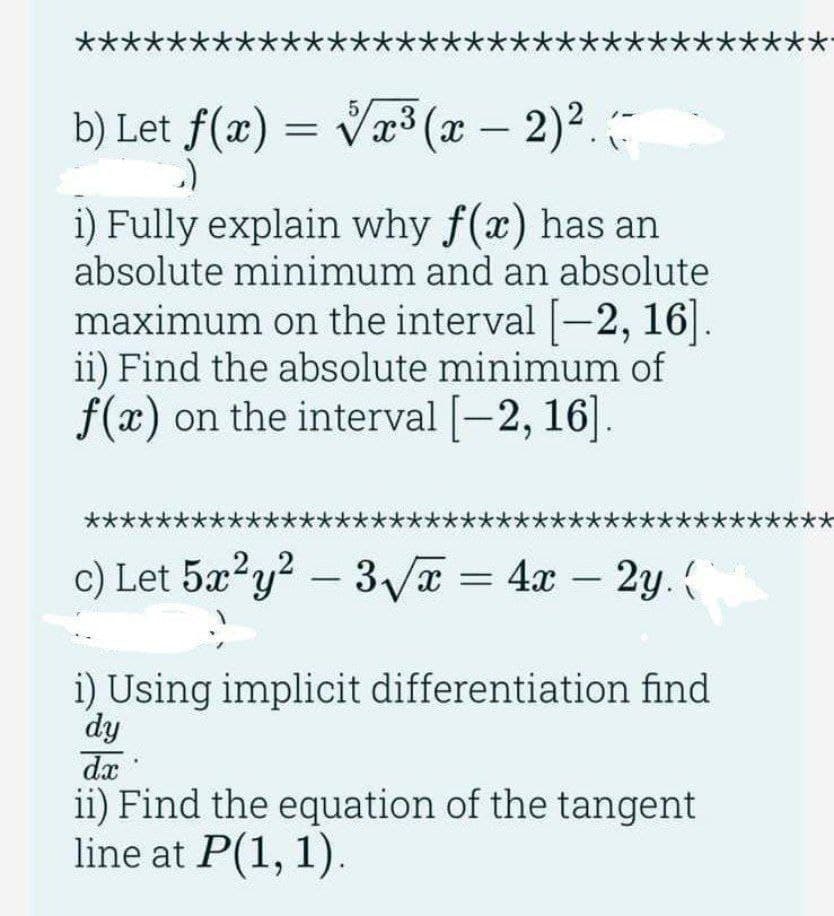 **** **
b) Let f(x)=√x³(x - 2)².-
i) Fully explain why f(x) has an
absolute minimum and an absolute
maximum on the interval [-2, 16].
ii) Find the absolute minimum of
f(x) on the interval [-2, 16].
***
****
c) Let 5x²y² - 3√x = 4x - 2y. {
i) Using implicit differentiation find
dy
dx
ii) Find the equation of the tangent
line at P(1, 1).
*
