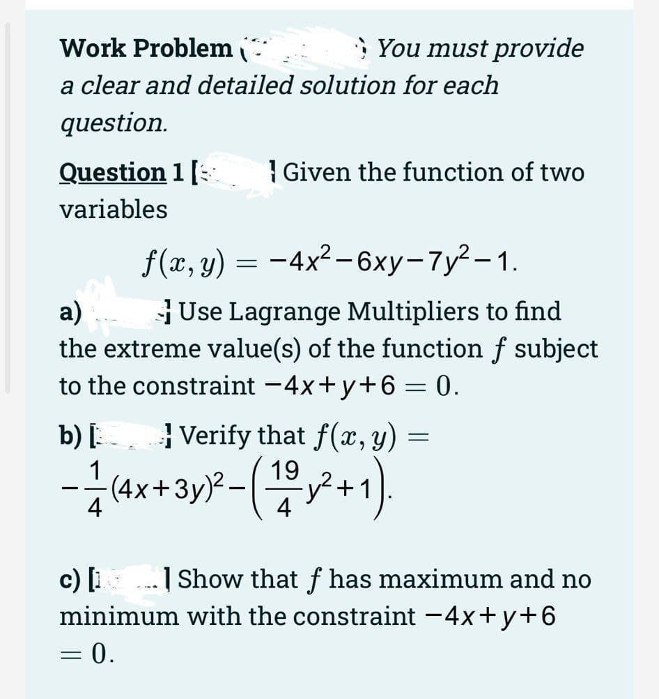 Work Problem
a clear and detailed solution for each
question.
Question 1 [
variables
You must provide
f(x, y) = -4x² - 6xy-7y²-1.
a)
Use Lagrange Multipliers to find
the extreme value(s) of the function f subject
to the constraint -4x+y+6= 0.
Given the function of two
b) [Verify that f(x, y)
19
- 1/1 (4x + 3y)²-(1/²+1).
= 0.
=
c) [1] Show that f has maximum and no
minimum with the constraint -4x+y+6
=