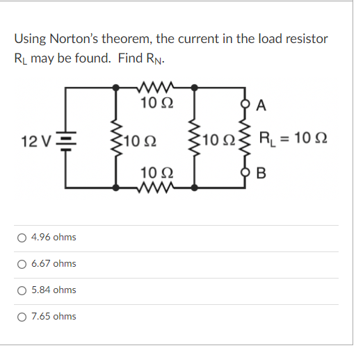 Using Norton's theorem, the current in the load resistor
RL may be found. Find RN.
10Ω
A
12 V2
10Ω
10Ω
RL = 10 N
10 2
В
4.96 ohms
O 6.67 ohms
5.84 ohms
O 7.65 ohms
