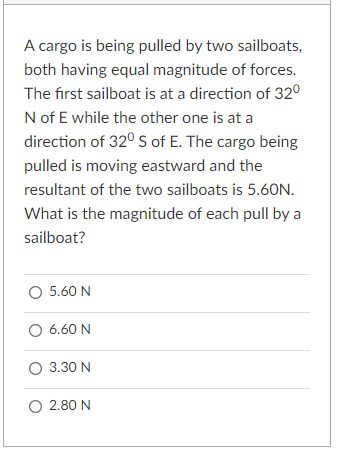 A cargo is being pulled by two sailboats,
both having equal magnitude of forces.
The first sailboat is at a direction of 32°
N of E while the other one is at a
direction of 32° S of E. The cargo being
pulled is moving eastward and the
resultant of the two sailboats is 5.60N.
What is the magnitude of each pull by a
sailboat?
O 5.60 N
O 6.60 N
O 3.30 N
O 2.80 N
