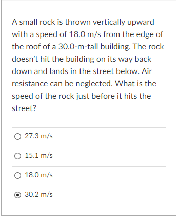 A small rock is thrown vertically upward
with a speed of 18.0 m/s from the edge of
the roof of a 30.0-m-tall building. The rock
doesn't hit the building on its way back
down and lands in the street below. Air
resistance can be neglected. What is the
speed of the rock just before it hits the
street?
O 27.3 m/s
O 15.1 m/s
O 18.0 m/s
O 30.2 m/s
