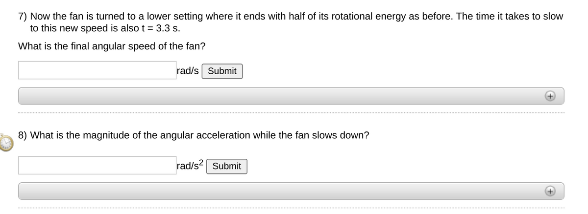 7) Now the fan is turned to a lower setting where it ends with half of its rotational energy as before. The time it takes to slow
to this new speed is also t = 3.3 s.
What is the final angular speed of the fan?
rad/s Submit
8) What is the magnitude of the angular acceleration while the fan slows down?
rad/s? Submit
