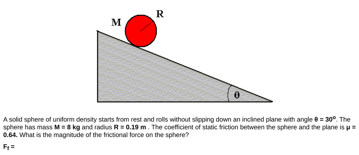 R
M
A solid sphere of uniform density starts from rest and rolls without slipping down an inclined plane with angle 0 = 30°. The
sphere has mass M = 8 kg and radius R = 0.19 m . The coefficient of static friction between the sphere and the plane is u =
0.64. What is the magnitude of the frictional force on the sphere?
Ff =

