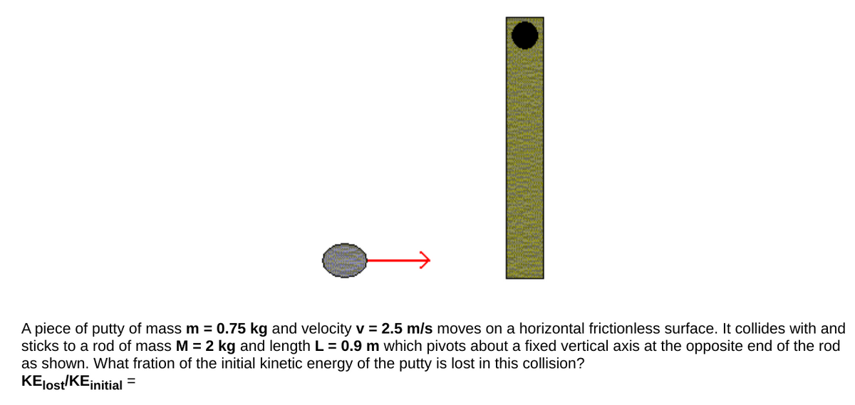 A piece of putty of mass m = 0.75 kg and velocity v = 2.5 m/s moves on a horizontal frictionless surface. It collides with and
sticks to a rod of mass M = 2 kg and length L = 0.9 m which pivots about a fixed vertical axis at the opposite end of the rod
as shown. What fration of the initial kinetic energy of the putty is lost in this collision?
KEJost/KEinitial
