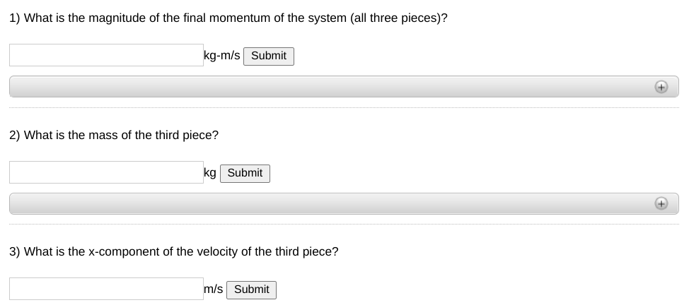 1) What is the magnitude of the final momentum of the system (all three pieces)?
kg-m/s Submit
+
2) What is the mass of the third piece?
kg Submit
3) What is the x-component of the velocity of the third piece?
m/s Submit
