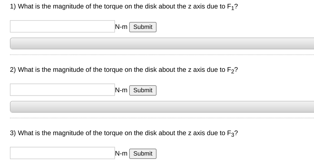 1) What is the magnitude of the torque on the disk about the z axis due to F1?
N-m Submit
2) What is the magnitude of the torque on the disk about the z axis due to F2?
N-m Submit
3) What is the magnitude of the torque on the disk about the z axis due to F3?
N-m Submit

