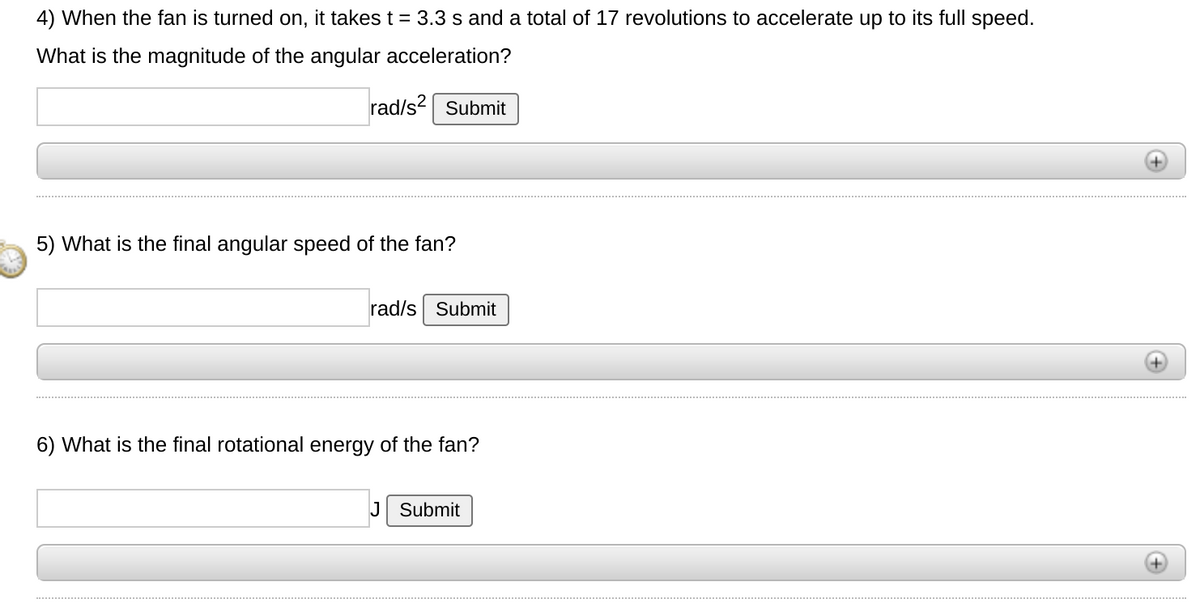 4) When the fan is turned on, it takes t = 3.3 s and a total of 17 revolutions to accelerate up to its full speed.
What is the magnitude of the angular acceleration?
rad/s2 Submit
5) What is the final angular speed of the fan?
rad/s Submit
6) What is the final rotational energy of the fan?
J Submit
