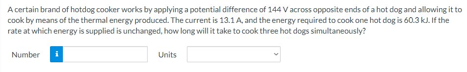 A certain brand of hotdog cooker works by applying a potential difference of 144 V across opposite ends of a hot dog and allowing it to
cook by means of the thermal energy produced. The current is 13.1 A, and the energy required to cook one hot dog is 60.3 kJ. If the
rate at which energy is supplied is unchanged, how long will it take to cook three hot dogs simultaneously?
Number
i
Units
