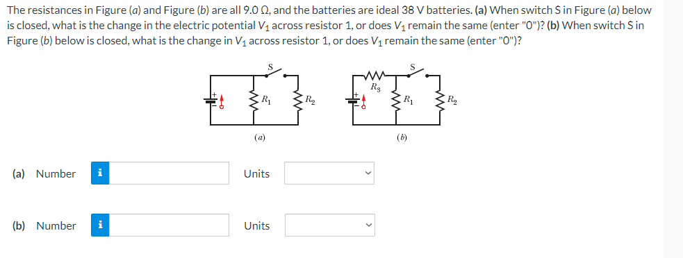 The resistances in Figure (a) and Figure (b) are all 9.0 Q, and the batteries are ideal 38 V batteries. (a) When switch S in Figure (a) below
is closed, what is the change in the electric potential V1 across resistor 1, or does V, remain the same (enter "0")? (b) When switch S in
Figure (b) below is closed, what is the change in V1 across resistor 1, or does V1 remain the same (enter "0")?
R,
3 R2
(a)
(b)
(a) Number
Units
(b) Number
i
Units
