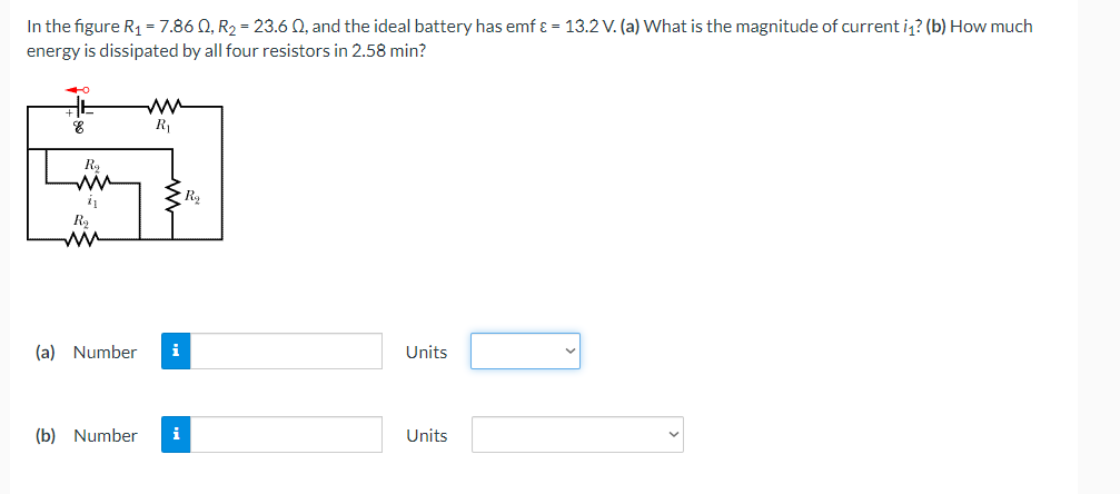 In the figure R1 = 7.86 Q, R2 = 23.6 0, and the ideal battery has emf ɛ = 13.2 V. (a) What is the magnitude of current i? (b) How much
energy is dissipated by all four resistors in 2.58 min?
ww
R
R,
ww
Ry
ww
(a) Number
i
Units
(b) Number
i
Units
