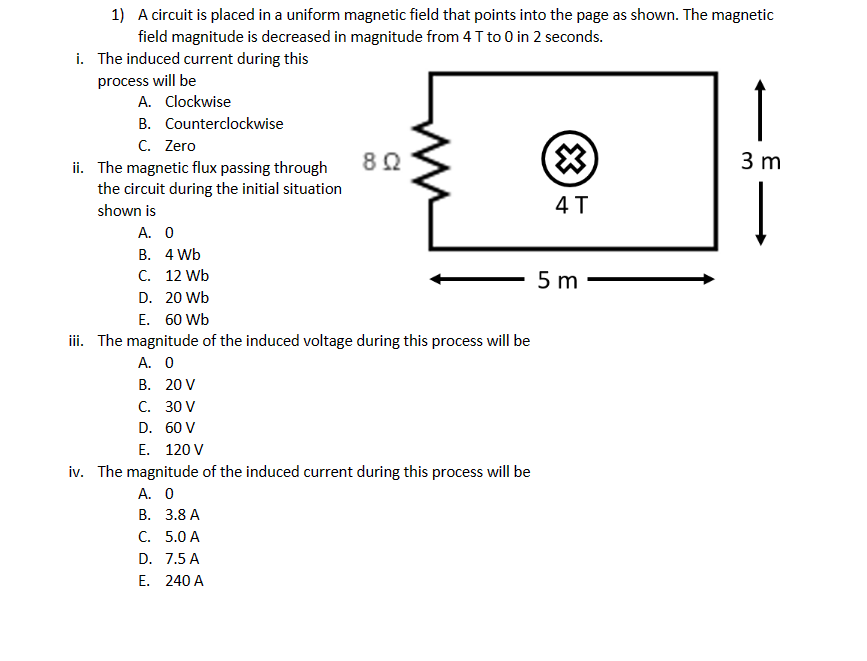 1) A circuit is placed in a uniform magnetic field that points into the page as shown. The magnetic
field magnitude is decreased in magnitude from 4 T to 0 in 2 seconds.
i. The induced current during this
process will be
A. Clockwise
B. Counterclockwise
C. Zero
ii. The magnetic flux passing through
the circuit during the initial situation
shown is
A. 0
B.
C. 12 Wb
D. 20 Wb
E. 60 Wb
4 Wb
8Q2
Lu
iii. The magnitude of the induced voltage during this process will be
A. 0
B. 20 V
C.
30 V
D.
60 V
E. 120 V
iv. The magnitude of the induced current during this process will be
A. 0
B. 3.8 A
C. 5.0 A
D.
7.5 A
E. 240 A
4 T
5 m
↑
3 m