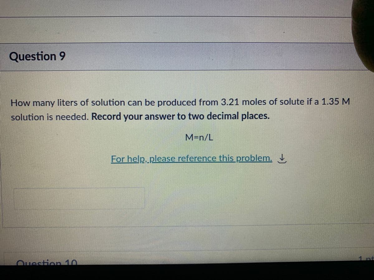 Question 9
How many liters of solution can be produced from 3.21 moles of solute if a 1.35 M
solution is needed. Record your answer to two decimal places.
M=n/L
For help, please reference this problem.
nt
Ouestion 10
