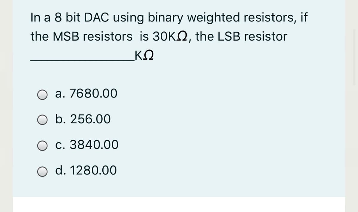 In a 8 bit DAC using binary weighted resistors, if
the MSB resistors is 30KO, the LSB resistor
ΚΩ
O a. 7680.00
O b. 256.00
O c. 3840.00
O d. 1280.00
