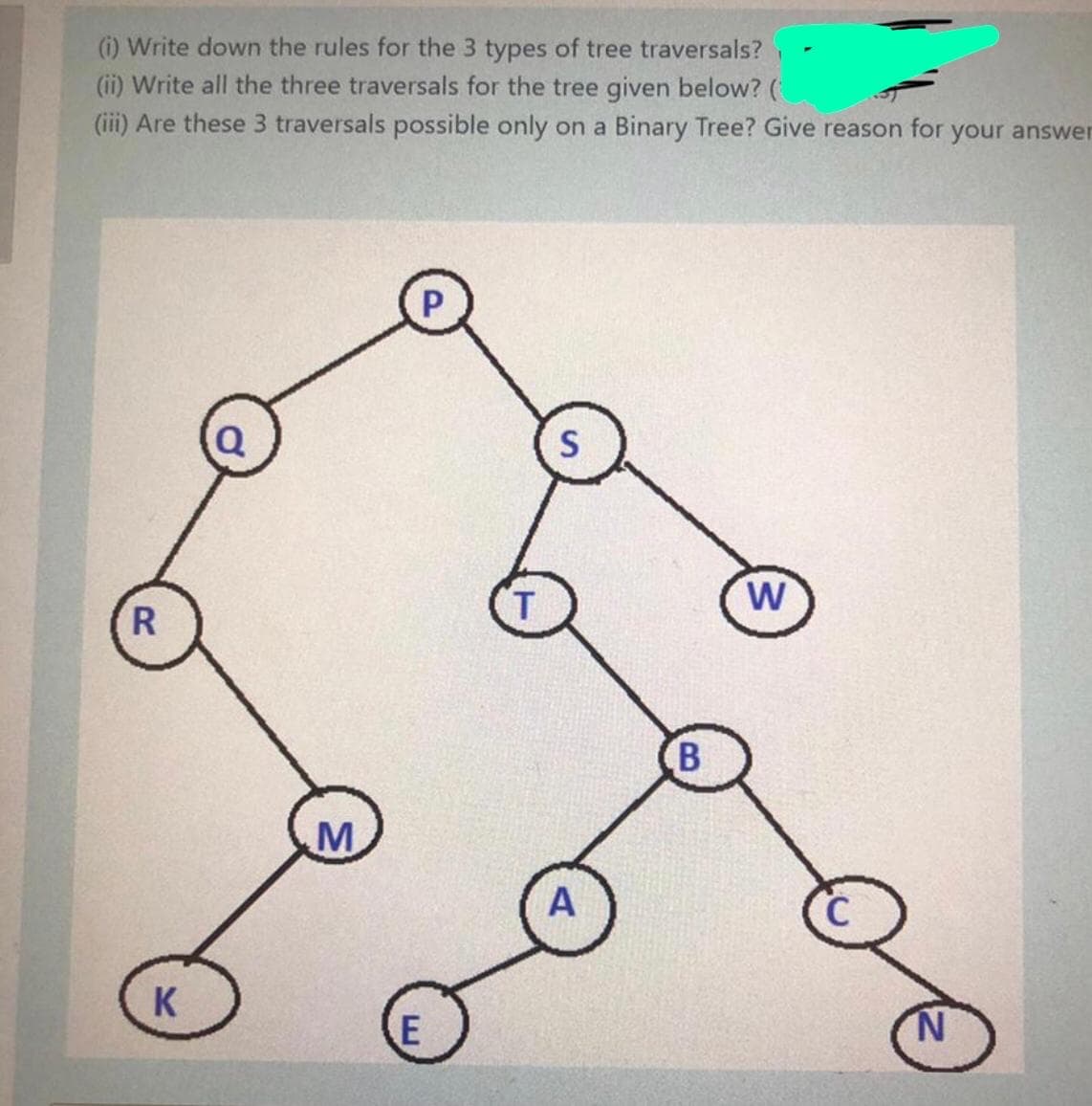 (i) Write down the rules for the 3 types of tree traversals?
(ii) Write all the three traversals for the tree given below? (
(iii) Are these 3 traversals possible only on a Binary Tree? Give reason for your answer
Q
S
T
W
R
B
M
A
K
N.
