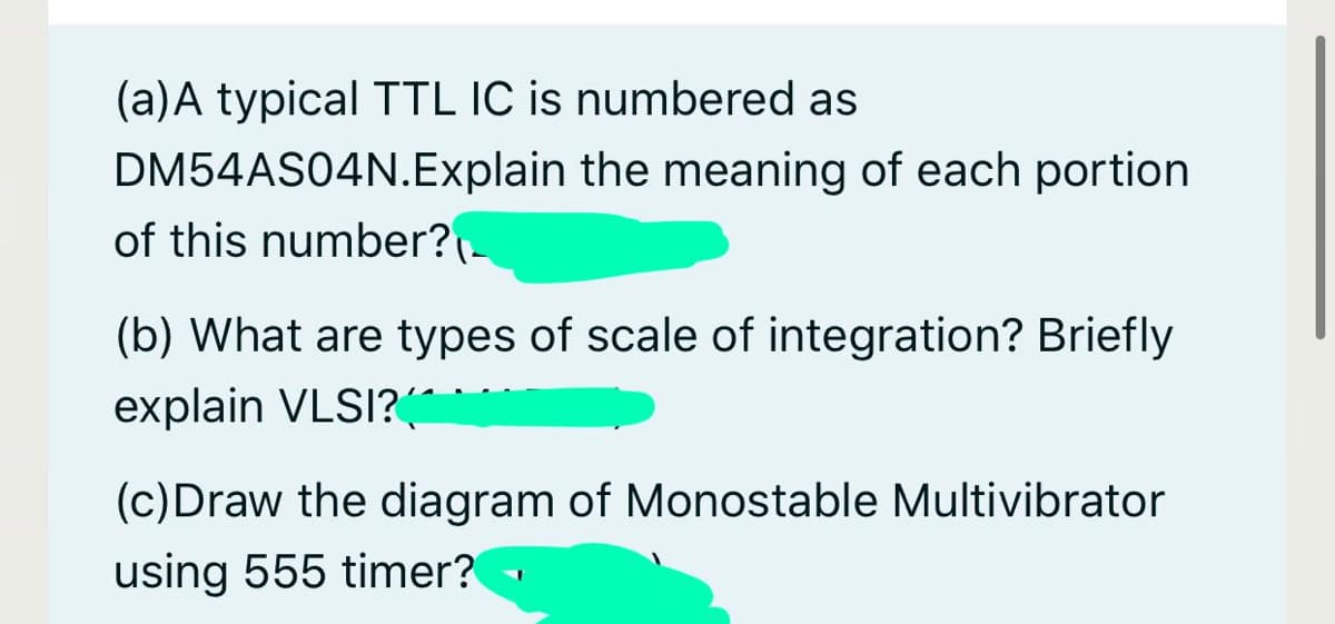 (a)A typical TTL IC is numbered as
DM54AS04N.Explain the meaning of each portion
of this number?-
(b) What are types of scale of integration? Briefly
explain VLSI?(
(c)Draw the diagram of Monostable Multivibrator
using 555 timer? -
