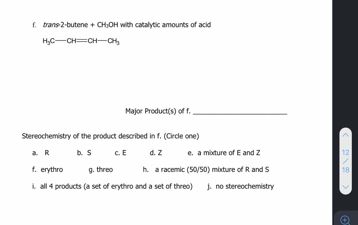 f.
trans-2-butene + CH3OH with catalytic amounts of acid
H3C-CH=CH-CH3
Major Product(s) of f.
Stereochemistry of the product described in f. (Circle one)
а.
b. S
С. Е
d. Z
e. a mixture of E and Z
12
f. erythro
g. threo
h.
a racemic (50/50) mixture of R and S
18
i. all 4 products (a set of erythro and a set of threo)
j. no stereochemistry
