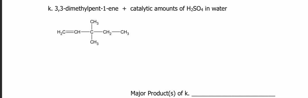 k. 3,3-dimethylpent-1-ene + catalytic amounts of H2SO4 in water
CH3
H,C=CH-
C-
-CH2
-CH3
Major Product(s) of k.
