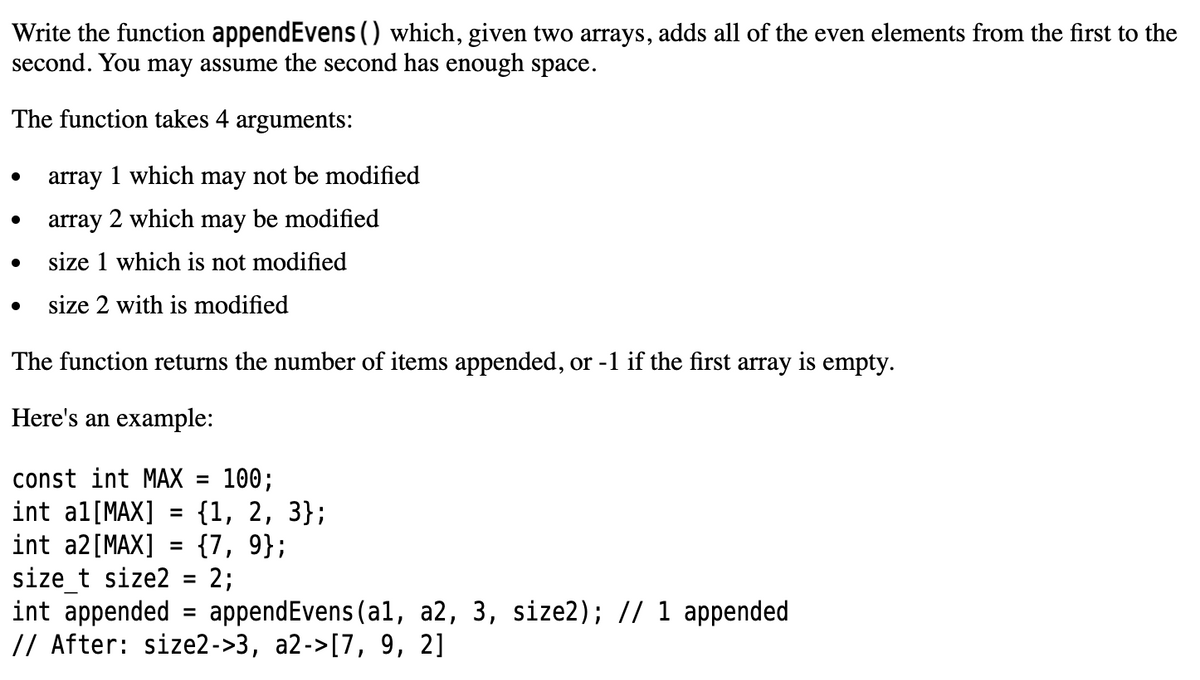 Write the function appendEvens() which, given two arrays, adds all of the even elements from the first to the
second. You may assume the second has enough space.
The function takes 4 arguments:
array 1 which may not be modified
array 2 which may be modified
size 1 which is not modified
size 2 with is modified
The function returns the number of items appended, or -1 if the first array is empty.
Here's an example:
const int MAX = 100;
int al[MAX]
int a2[MAX] = {7, 9};
size t size2 =
int appended = appendEvens (al, a2, 3, size2); // 1 appended
// After: size2->3, a2->[7, 9, 2]
{1, 2, 3};
2;
%3D
