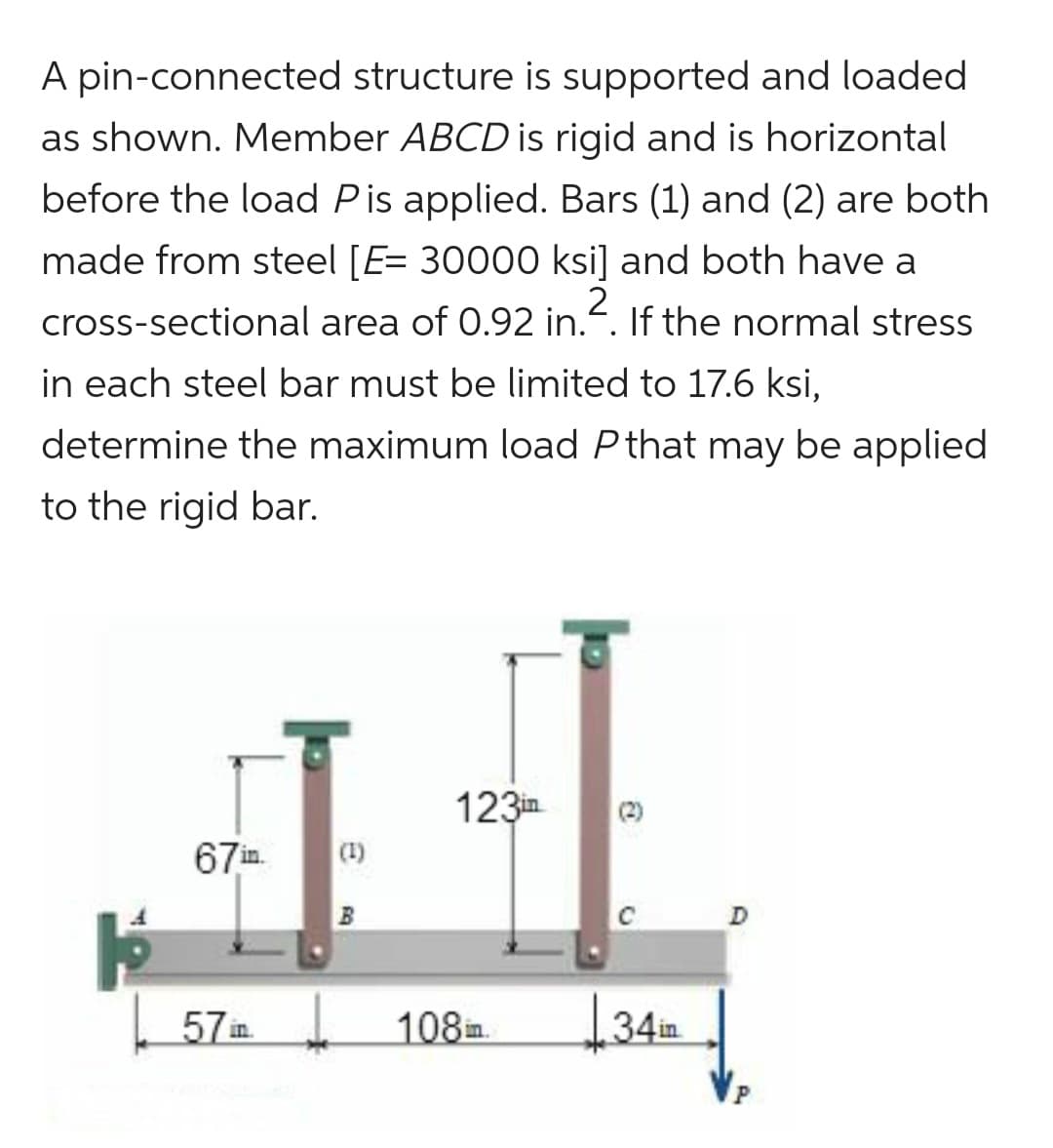 A pin-connected structure is supported and loaded
as shown. Member ABCD is rigid and is horizontal
before the load Pis applied. Bars (1) and (2) are both
made from steel [E= 30000 ksi] and both have a
2
cross-sectional area of 0.92 in.. If the normal stress
in each steel bar must be limited to 17.6 ksi,
determine the maximum load P that may be applied
to the rigid bar.
67in.
57in.
123in
108in.
34in
D
