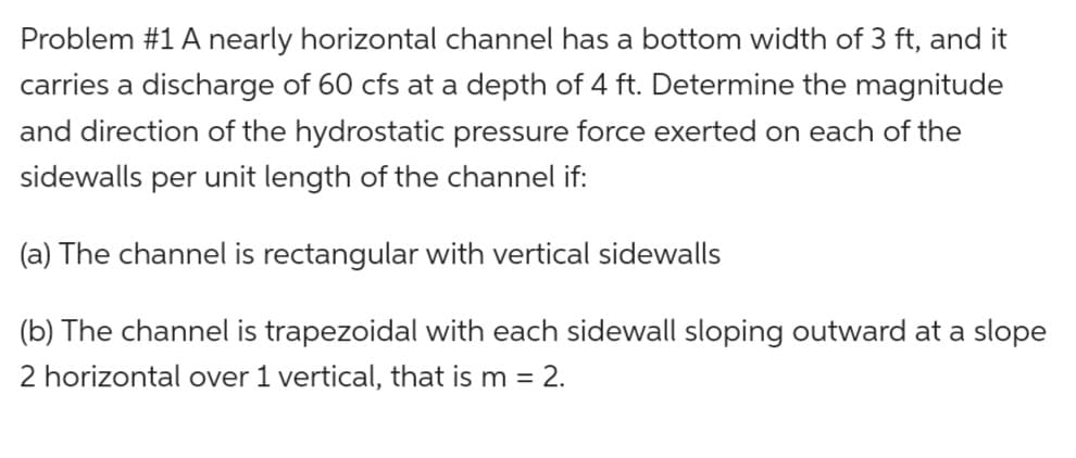 Problem #1 A nearly horizontal channel has a bottom width of 3 ft, and it
carries a discharge of 60 cfs at a depth of 4 ft. Determine the magnitude
and direction of the hydrostatic pressure force exerted on each of the
sidewalls per unit length of the channel if:
(a) The channel is rectangular with vertical sidewalls
(b) The channel is trapezoidal with each sidewall sloping outward at a slope
2 horizontal over 1 vertical, that is m = 2.