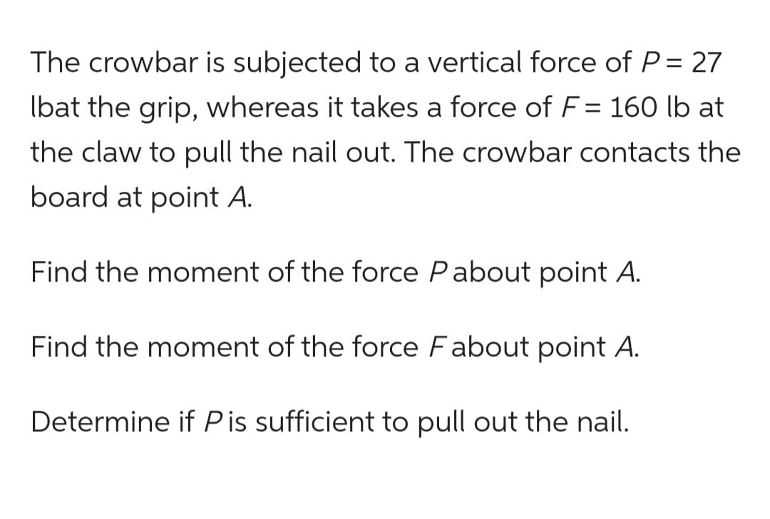 The crowbar is subjected to a vertical force of P = 27
Ibat the grip, whereas it takes a force of F = 160 lb at
the claw to pull the nail out. The crowbar contacts the
board at point A.
Find the moment of the force Pabout point A.
Find the moment of the force Fabout point A.
Determine if Pis sufficient to pull out the nail.