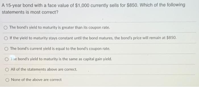 A 15-year bond with a face value of $1,000 currently sells for $850. Which of the following
statements is most correct?
The bond's yield to maturity is greater than its coupon rate.
If the yield to maturity stays constant until the bond matures, the bond's price will remain at $850.
The bond's current yield is equal to the bond's coupon rate.
The bond's yield to maturity is the same as capital gain yield.
All of the statements above are correct.
None of the above are correct