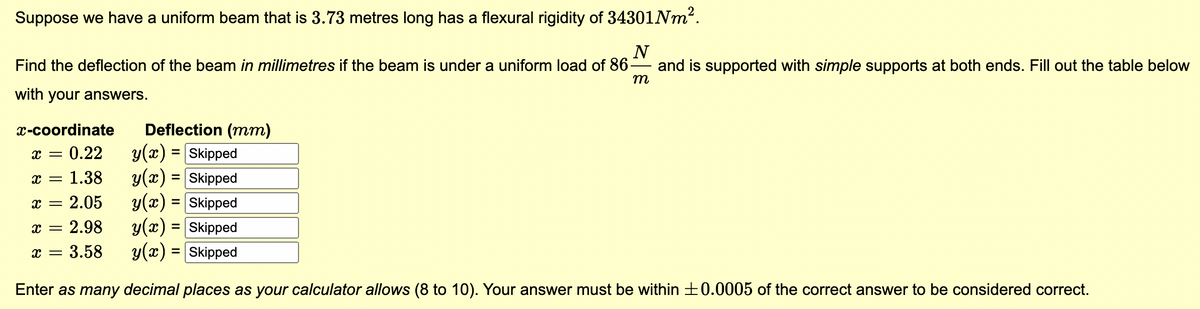 Suppose we have a uniform beam that is 3.73 metres long has a flexural rigidity of 34301 Nm².
N
Find the deflection of the beam in millimetres if the beam is under a uniform load of 86.
with your answers.
and is supported with simple supports at both ends. Fill out the table below
m
x-coordinate
x = 0.22
x = 1.38
x = 2.05
Deflection (mm)
y(x) = Skipped
y(x) = Skipped
y(x) = [Skipped
x = 2.98
y(x) = [Skipped
x = 3.58
y(x) = Skipped
Enter as many decimal places as your calculator allows (8 to 10). Your answer must be within ±0.0005 of the correct answer to be considered correct.