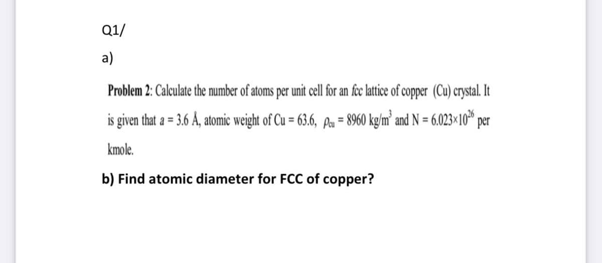 Q1/
a)
Problem 2: Calculate the number of atoms per unit cell for an fec lattice of copper (Cu) crystal. It
is given that a = 3.6 Å, atomic weight of Cu = 63.6, pa = 8960 kg/m² and N = 6.023×10 per
%3D
%3D
kmole.
b) Find atomic diameter for FCC of copper?
