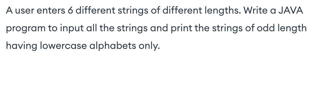 A user enters 6 different strings of different lengths. Write a JAVA
program to input all the strings and print the strings of odd length
having lowercase alphabets only.
