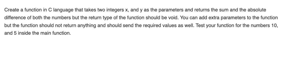 Create a function in C language that takes two integers x, and y as the parameters and returns the sum and the absolute
difference of both the numbers but the return type of the function should be void. You can add extra parameters to the function
but the function should not return anything and should send the required values as well. Test your function for the numbers 10,
and 5 inside the main function.

