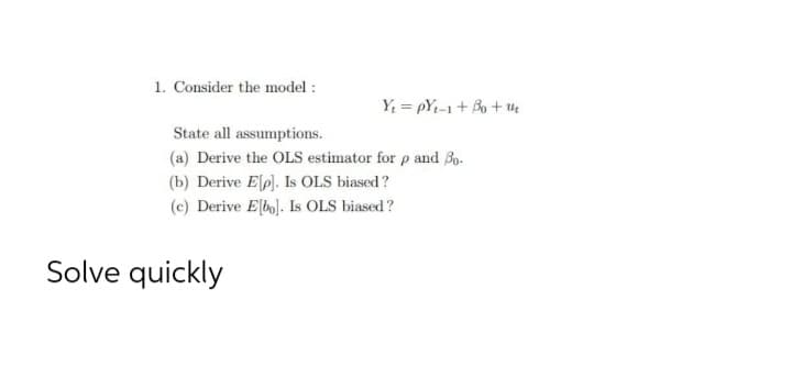 1. Consider the model :
Y = pYi-1+ Bo + u
State all assumptions.
(a) Derive the OLS estimator for p and Bo.
(b) Derive Elp). Is OLS biased?
(c) Derive E[bo]. Is OLS biased?
Solve quickly
