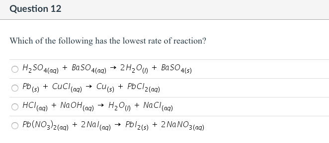Question 12
Which of the following has the lowest rate of reaction?
O H2SO4(ag) + BaSO4(ag) →
2H2O0 + BaSO4s)
O Pb (s) + CuCl(aq)
Cu s) + PbCl2(aq)
O HCl(ag) + Na OH(ag)
H2Ow + NaCl(ag)
O Pb(NO3)2(aq) + 2 Nal(ag)
Pbl2(s) + 2 NANO3(aq)
